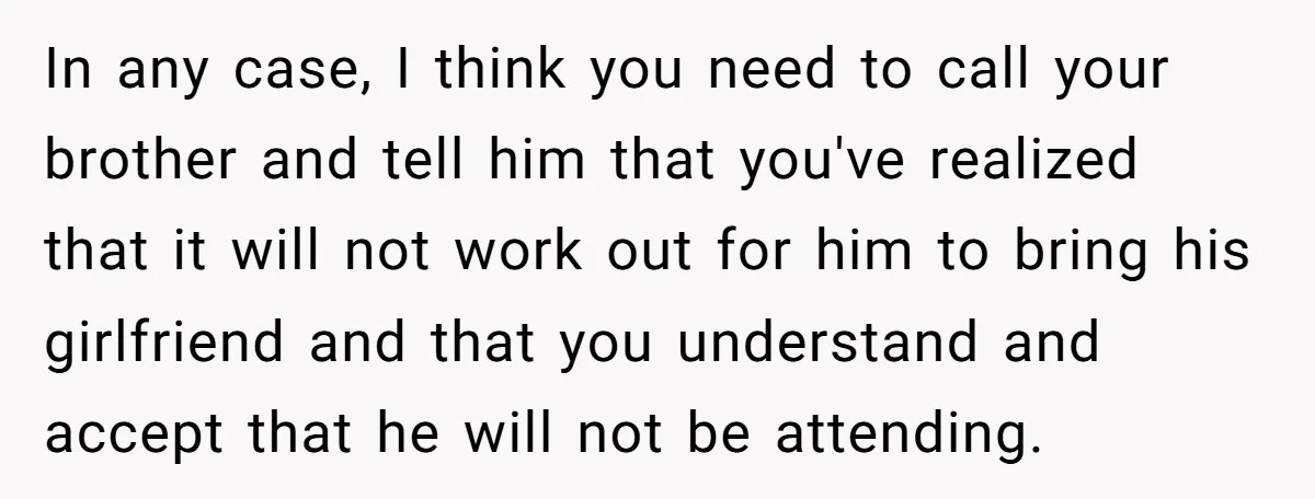 In any case, I think you need to call your brother and tell him that you've realized that it will not work out for him to bring his girlfriend and...
