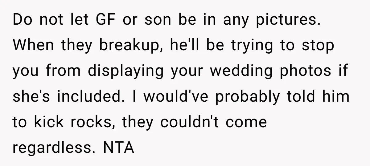 Do not let GF or son be in any pictures. When they breakup, he'll be trying to stop you from displaying your wedding photos if she's included. I would've probably...