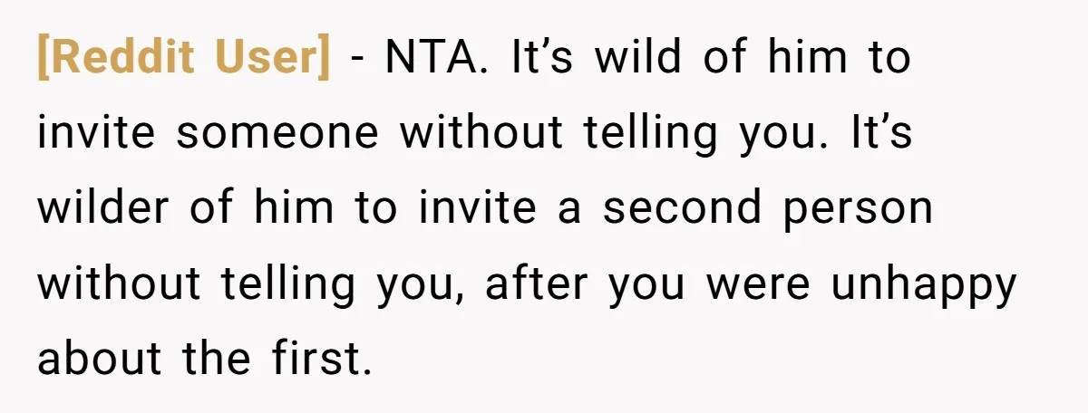 [Reddit User] − NTA. It’s wild of him to invite someone without telling you. It’s wilder of him to invite a second person without telling you, after you were unhappy...