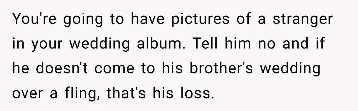 You're going to have pictures of a stranger in your wedding album. Tell him no and if he doesn't come to his brother's wedding over a fling, that's his loss.
