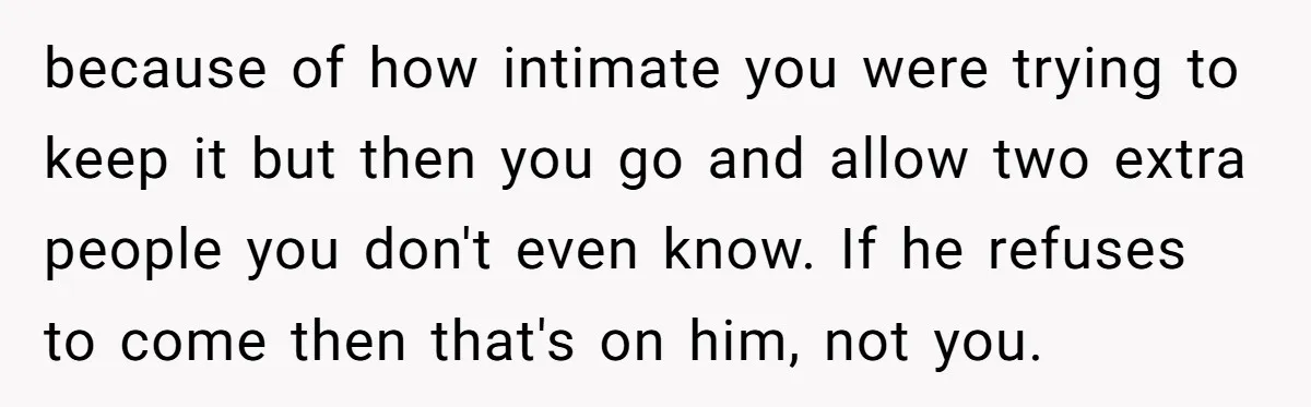 because of how intimate you were trying to keep it but then you go and allow two extra people you don't even know. If he refuses to come then that's...