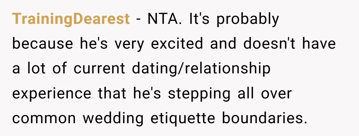 TrainingDearest − NTA. It's probably because he's very excited and doesn't have a lot of current dating/relationship experience that he's stepping all over common wedding etiquette boundaries.
