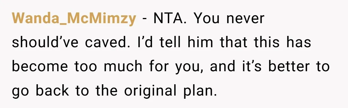Wanda_McMimzy − NTA. You never should’ve caved. I’d tell him that this has become too much for you, and it’s better to go back to the original plan.
