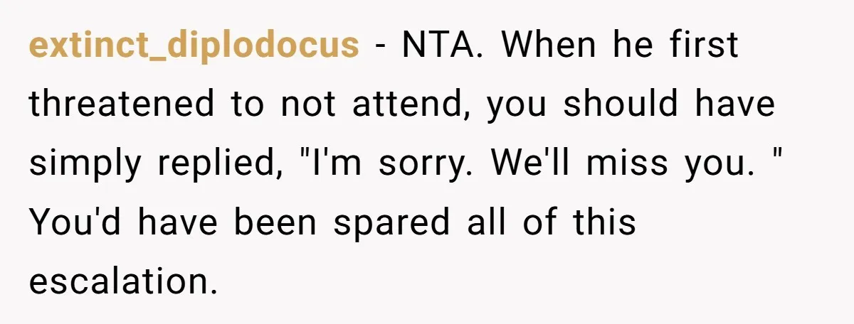 extinct_diplodocus − NTA. When he first threatened to not attend, you should have simply replied, "I'm sorry. We'll miss you. " You'd have been spared all of this escalation.