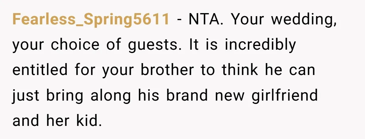 Fearless_Spring5611 − NTA. Your wedding, your choice of guests. It is incredibly entitled for your brother to think he can just bring along his brand new girlfriend and her kid.