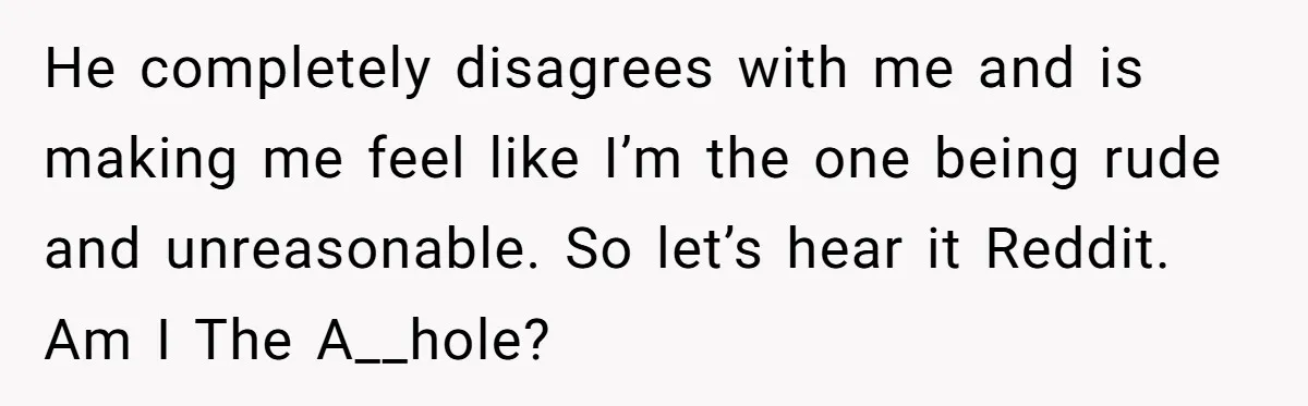 He completely disagrees with me and is making me feel like I’m the one being rude and unreasonable. So let’s hear it Reddit. Am I The A__hole?