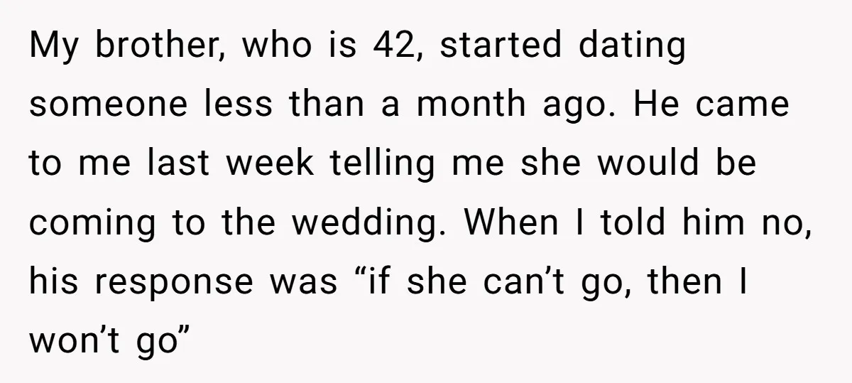 My brother, who is 42, started dating someone less than a month ago. He came to me last week telling me she would be coming to the wedding. When I...