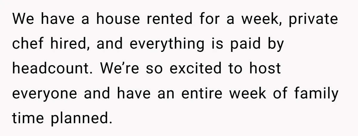 We have a house rented for a week, private chef hired, and everything is paid by headcount. We’re so excited to host everyone and have an entire week of family...