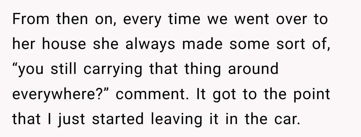 From then on, every time we went over to her house she always made some sort of, “you still carrying that thing around everywhere?” comment. It got to the point...