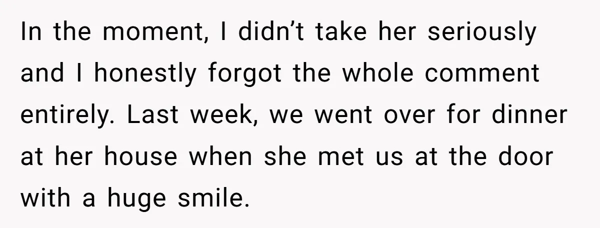In the moment, I didn’t take her seriously and I honestly forgot the whole comment entirely. Last week, we went over for dinner at her house when she met us...