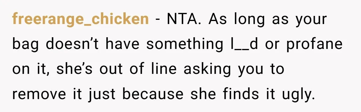 freerange_chicken − NTA. As long as your bag doesn’t have something l__d or profane on it, she’s out of line asking you to remove it just because she finds it...