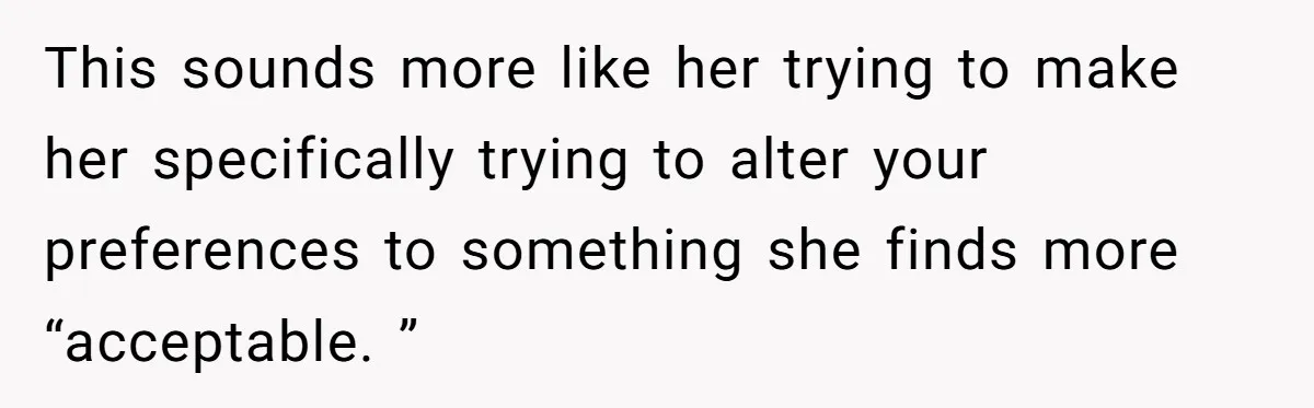 This sounds more like her trying to make her specifically trying to alter your preferences to something she finds more “acceptable. ”