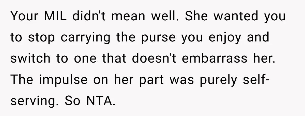 Your MIL didn't mean well. She wanted you to stop carrying the purse you enjoy and switch to one that doesn't embarrass her. The impulse on her part was purely...