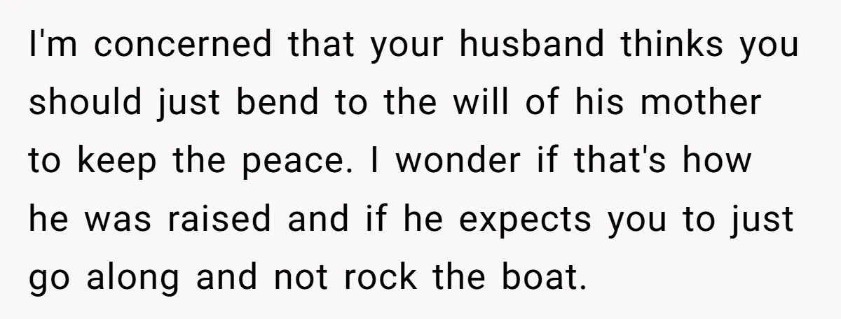 I'm concerned that your husband thinks you should just bend to the will of his mother to keep the peace. I wonder if that's how he was raised and if...