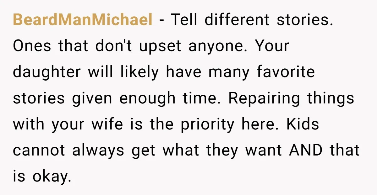 BeardManMichael − Tell different stories. Ones that don't upset anyone. Your daughter will likely have many favorite stories given enough time. Repairing things with your wife is the priority here....