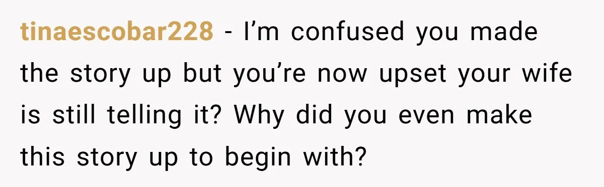 tinaescobar228 − I’m confused you made the story up but you’re now upset your wife is still telling it? Why did you even make this story up to begin with?
