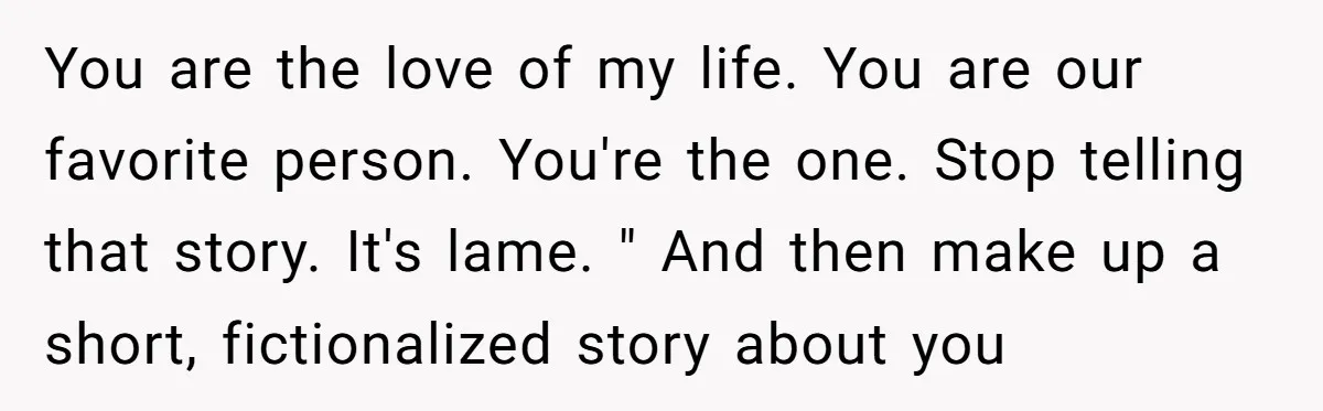 You are the love of my life. You are our favorite person. You're the one. Stop telling that story. It's lame. " And then make up a short, fictionalized story...