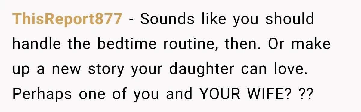ThisReport877 − Sounds like you should handle the bedtime routine, then. Or make up a new story your daughter can love. Perhaps one of you and YOUR WIFE? ??