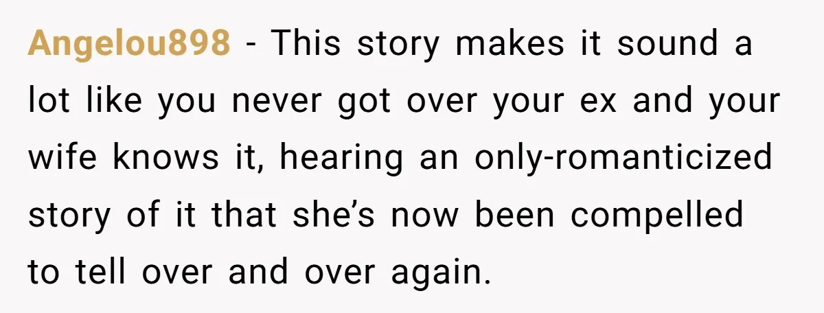 Angelou898 − This story makes it sound a lot like you never got over your ex and your wife knows it, hearing an only-romanticized story of it that she’s now...