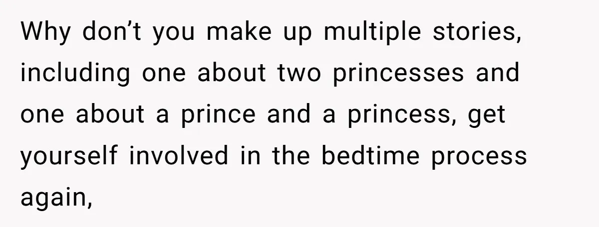 Why don’t you make up multiple stories, including one about two princesses and one about a prince and a princess, get yourself involved in the bedtime process again,