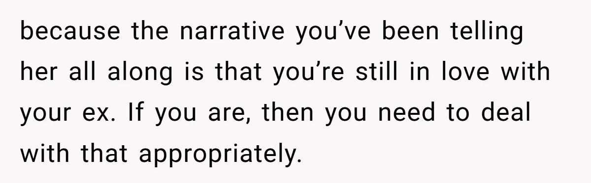 because the narrative you’ve been telling her all along is that you’re still in love with your ex. If you are, then you need to deal with that appropriately.