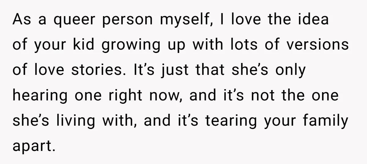 As a queer person myself, I love the idea of your kid growing up with lots of versions of love stories. It’s just that she’s only hearing one right now,...