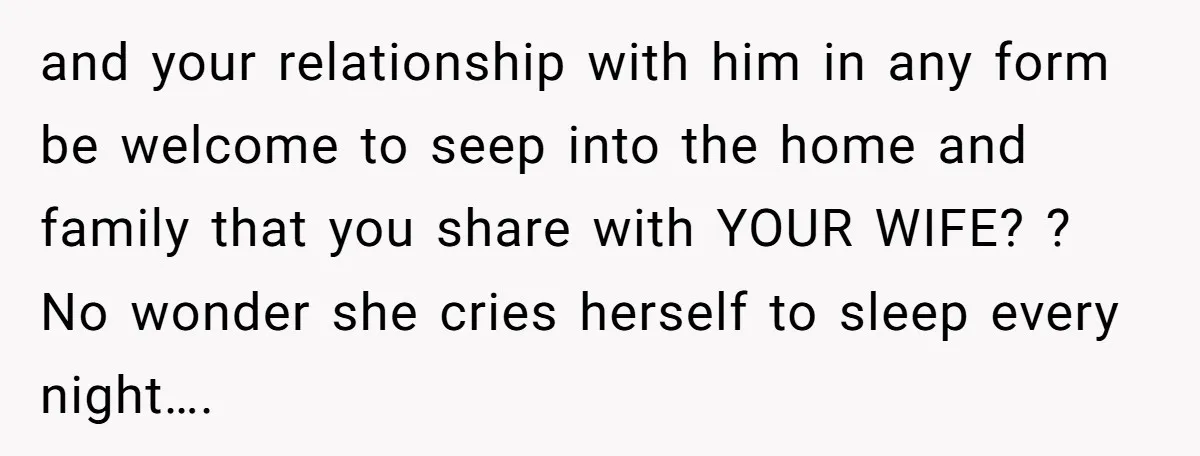 and your relationship with him in any form be welcome to seep into the home and family that you share with YOUR WIFE? ? No wonder she cries herself to...