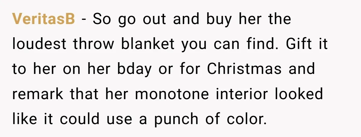 VeritasB − So go out and buy her the loudest throw blanket you can find. Gift it to her on her bday or for Christmas and remark that her monotone...