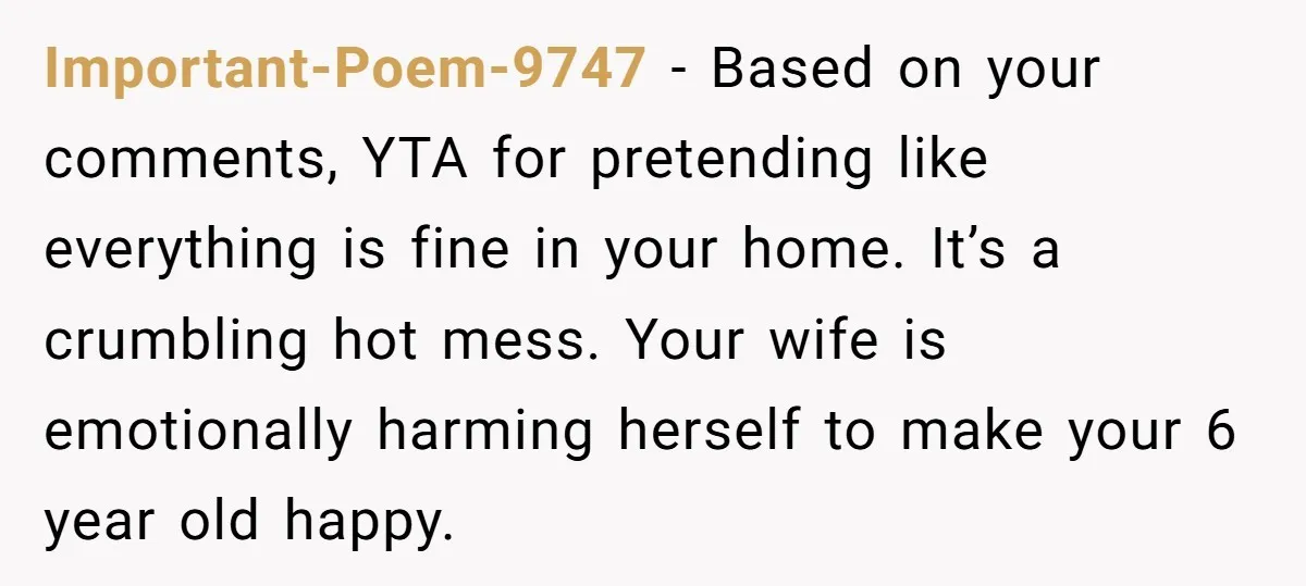 Important-Poem-9747 − Based on your comments, YTA for pretending like everything is fine in your home. It’s a crumbling hot mess. Your wife is emotionally harming herself to make your...