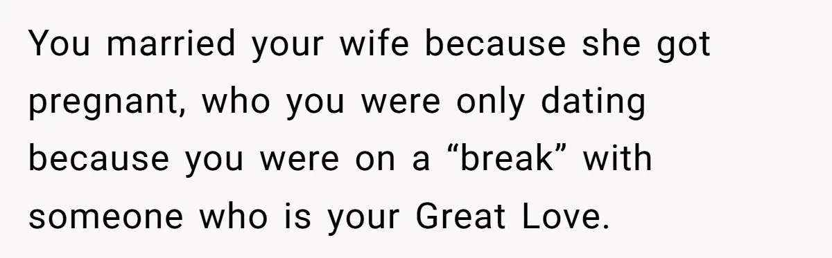 You married your wife because she got pregnant, who you were only dating because you were on a “break” with someone who is your Great Love.