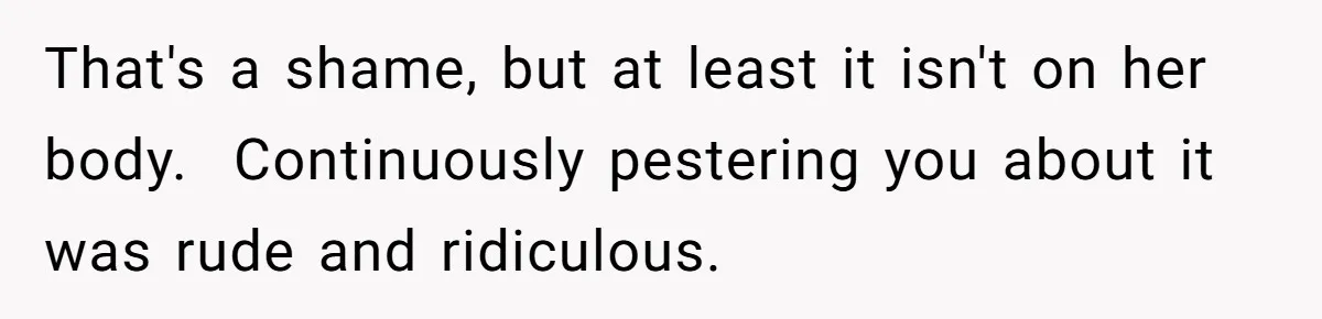 That's a shame, but at least it isn't on her body.  Continuously pestering you about it was rude and ridiculous.