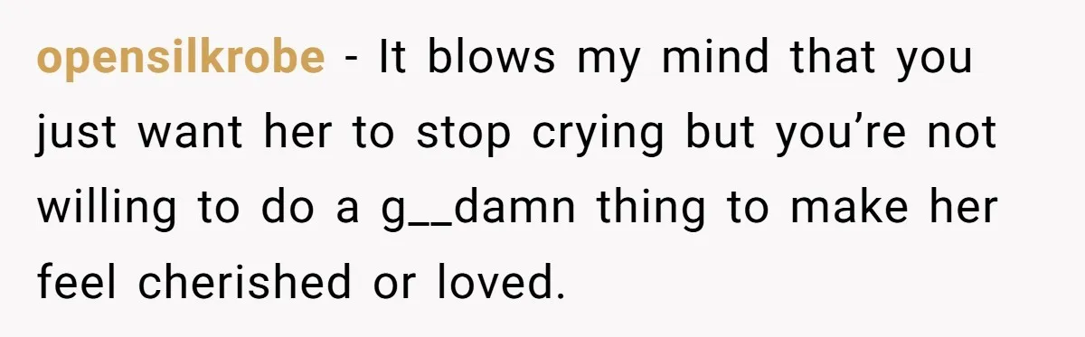 opensilkrobe − It blows my mind that you just want her to stop crying but you’re not willing to do a g__damn thing to make her feel cherished or loved.