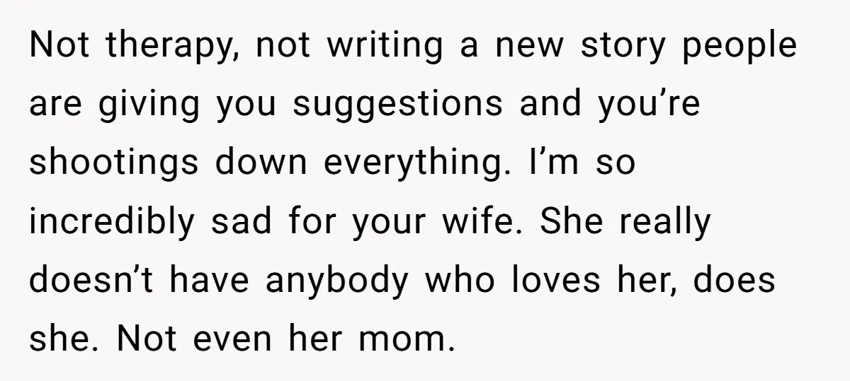 Not therapy, not writing a new story people are giving you suggestions and you’re shootings down everything. I’m so incredibly sad for your wife. She really doesn’t have anybody who...