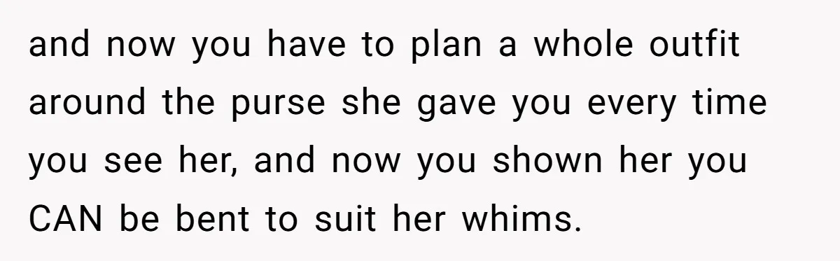 and now you have to plan a whole outfit around the purse she gave you every time you see her, and now you shown her you CAN be bent to...