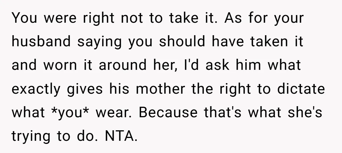 You were right not to take it. As for your husband saying you should have taken it and worn it around her, I'd ask him what exactly gives his mother...