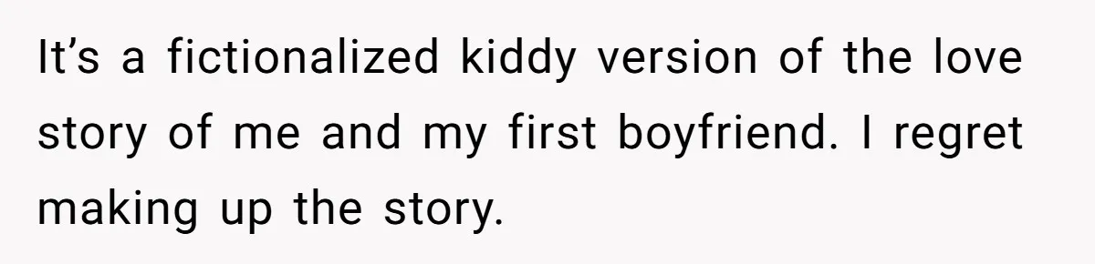 It’s a fictionalized kiddy version of the love story of me and my first boyfriend. I regret making up the story.