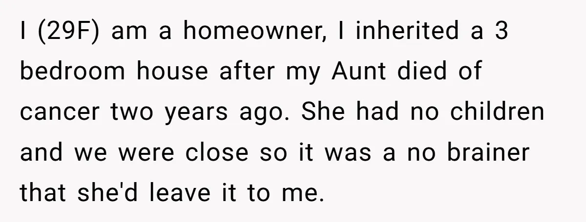 I (29F) am a homeowner, I inherited a 3 bedroom house after my Aunt died of cancer two years ago. She had no children and we were close so it...
