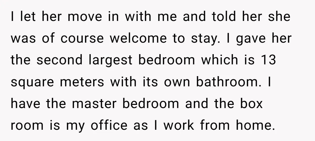 I let her move in with me and told her she was of course welcome to stay. I gave her the second largest bedroom which is 13 square meters with...