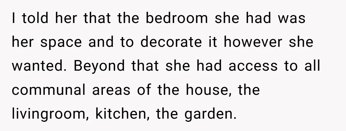 I told her that the bedroom she had was her space and to decorate it however she wanted. Beyond that she had access to all communal areas of the house,...