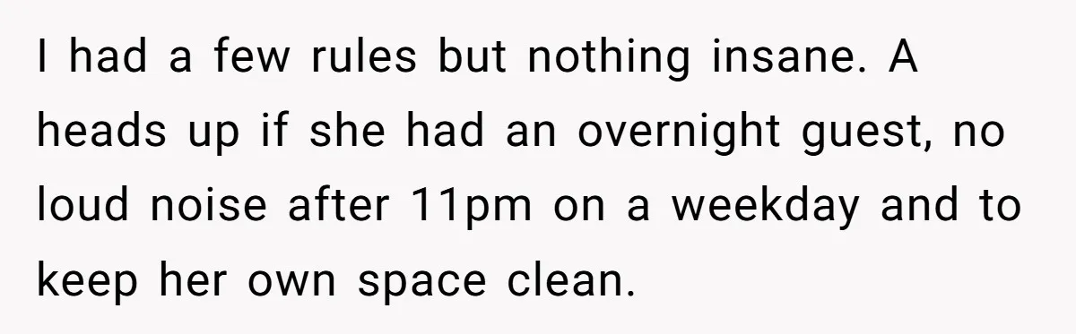 I had a few rules but nothing insane. A heads up if she had an overnight guest, no loud noise after 11pm on a weekday and to keep her own...