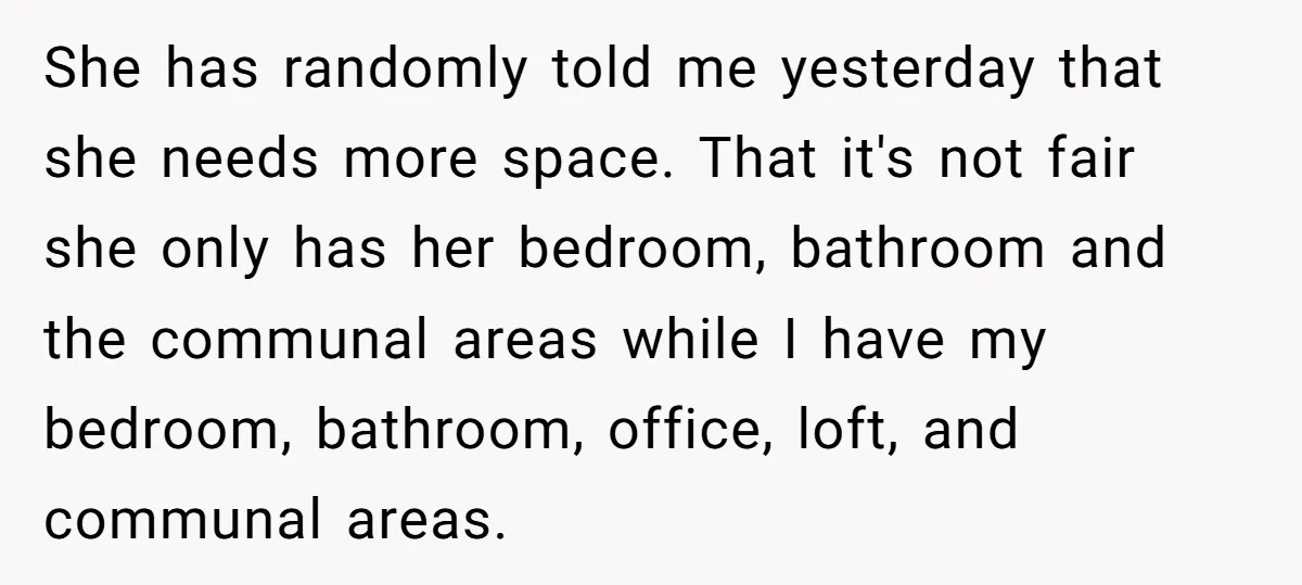 She has randomly told me yesterday that she needs more space. That it's not fair she only has her bedroom, bathroom and the communal areas while I have my bedroom,...