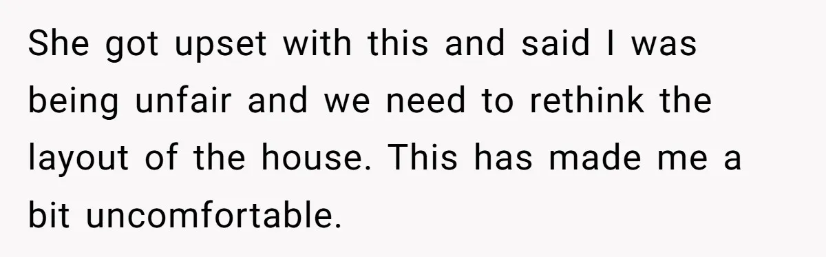 She got upset with this and said I was being unfair and we need to rethink the layout of the house. This has made me a bit uncomfortable.