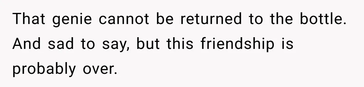 That genie cannot be returned to the bottle. And sad to say, but this friendship is probably over.