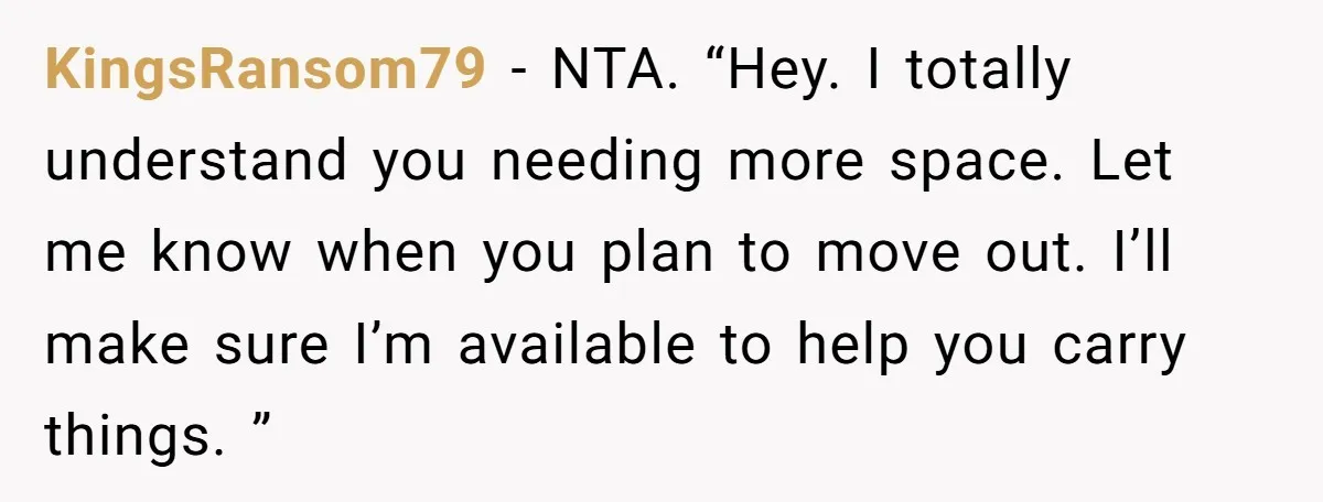 KingsRansom79 − NTA. “Hey. I totally understand you needing more space. Let me know when you plan to move out. I’ll make sure I’m available to help you carry things....