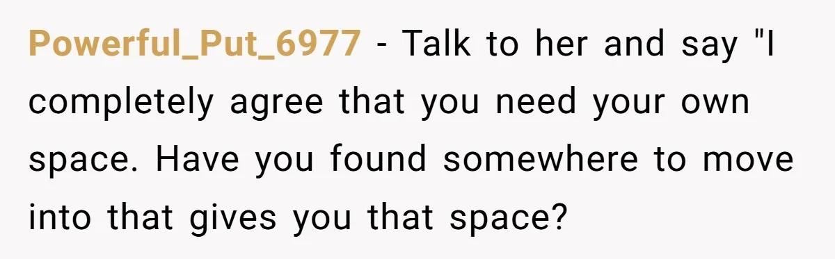 Powerful_Put_6977 − Talk to her and say "I completely agree that you need your own space. Have you found somewhere to move into that gives you that space?