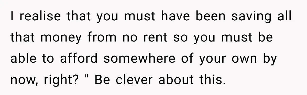 I realise that you must have been saving all that money from no rent so you must be able to afford somewhere of your own by now, right? " Be...
