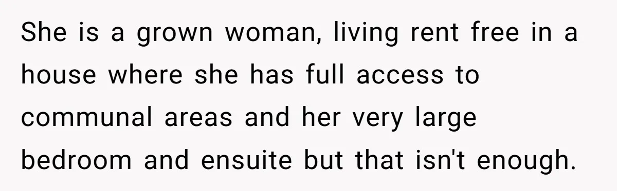 She is a grown woman, living rent free in a house where she has full access to communal areas and her very large bedroom and ensuite but that isn't enough.