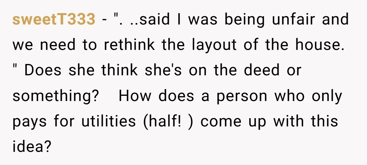 sweetT333 − ". ..said I was being unfair and we need to rethink the layout of the house. " Does she think she's on the deed or something? How does...