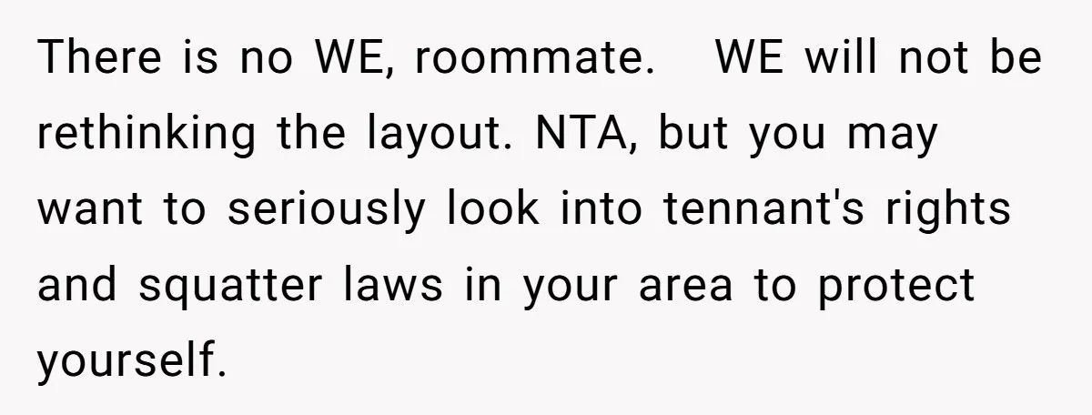 There is no WE, roommate. WE will not be rethinking the layout. NTA, but you may want to seriously look into tennant's rights and squatter laws in your area to...