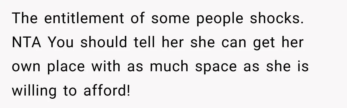 The entitlement of some people shocks. NTA You should tell her she can get her own place with as much space as she is willing to afford!